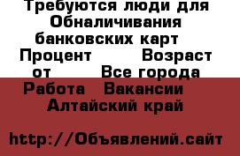 Требуются люди для Обналичивания банковских карт  › Процент ­ 25 › Возраст от ­ 18 - Все города Работа » Вакансии   . Алтайский край